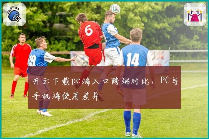 开云下载pc端入口跨端对比，PC与手机端使用差异