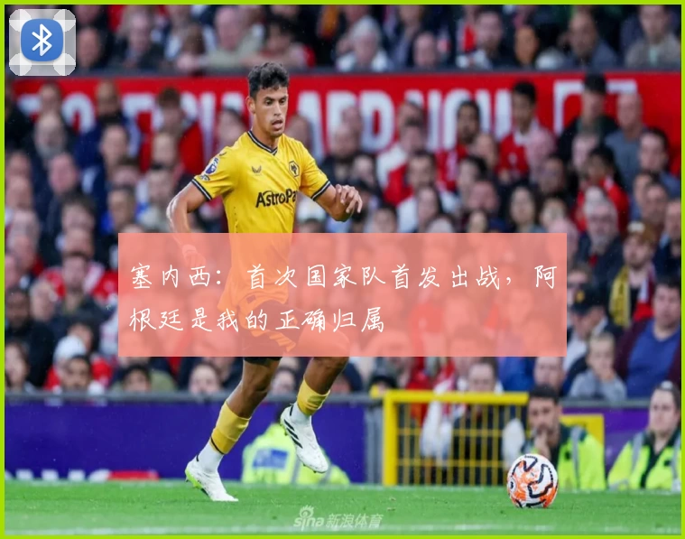 塞内西：首次国家队首发出战，阿根廷是我的正确归属