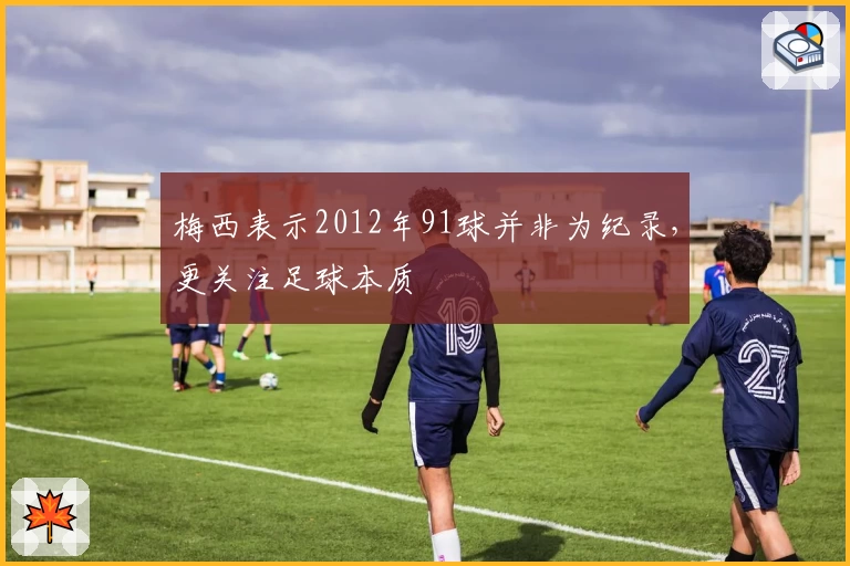 梅西表示2012年91球并非为纪录，更关注足球本质