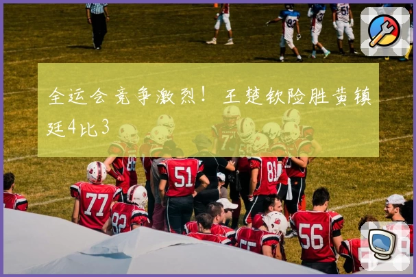 全运会竞争激烈！王楚钦险胜黄镇廷4比3