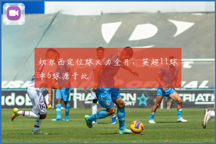 切尔西定位球火力全开，英超11球中6球源于此