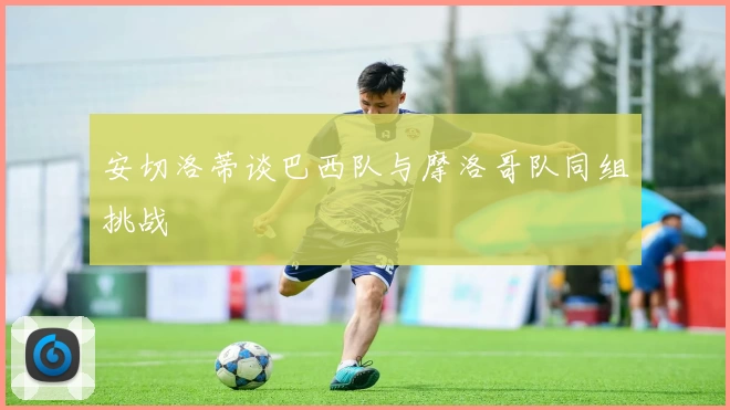 安切洛蒂谈巴西队与摩洛哥队同组挑战