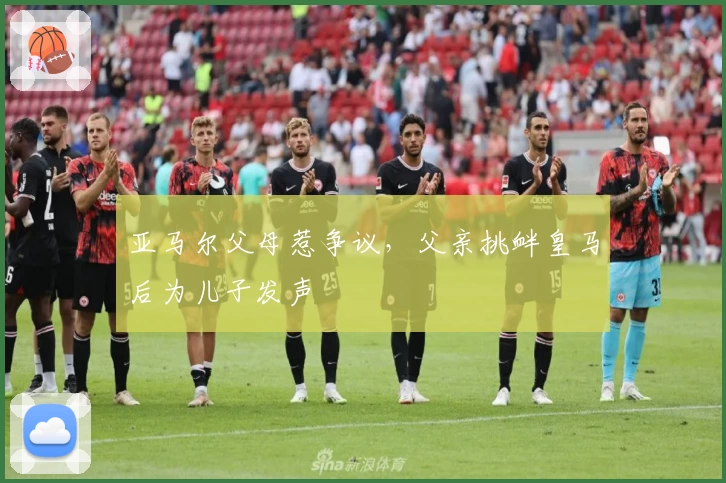 亚马尔父母惹争议，父亲挑衅皇马后为儿子发声