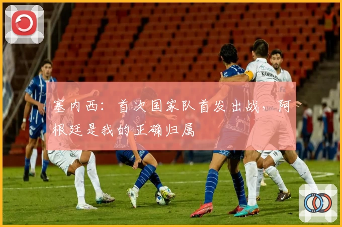 塞内西：首次国家队首发出战，阿根廷是我的正确归属