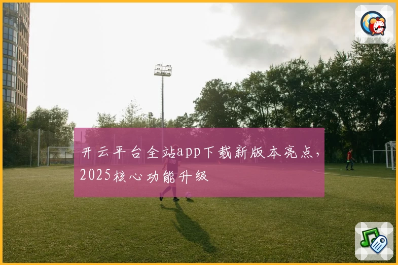 开云平台全站app下载新版本亮点，2025核心功能升级