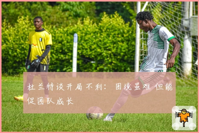杜兰特谈开局不利:困境虽难 但能促团队成长