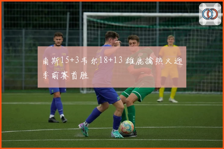 南斯15+3韦尔18+13 雄鹿擒热火迎季前赛首胜