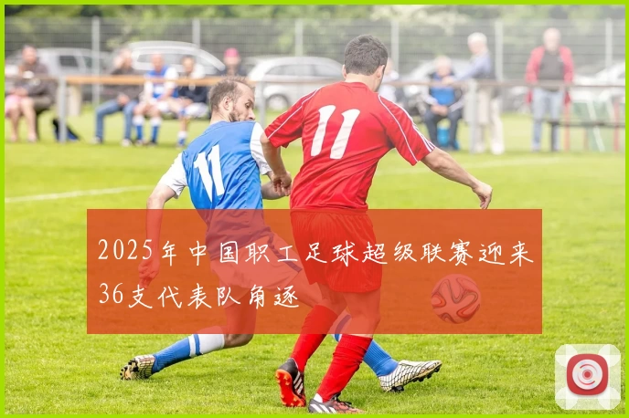 2025年中国职工足球超级联赛迎来36支代表队角逐