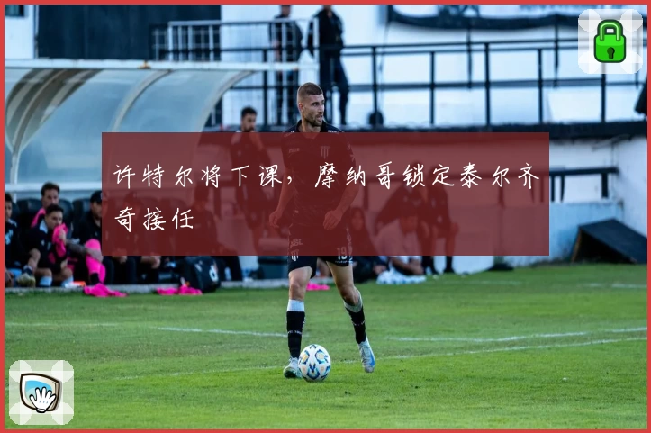 许特尔将下课，摩纳哥锁定泰尔齐奇接任