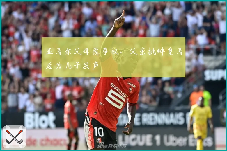 亚马尔父母惹争议，父亲挑衅皇马后为儿子发声