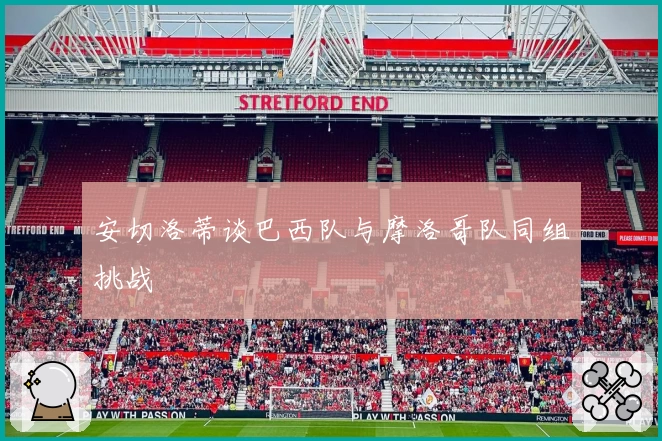 安切洛蒂谈巴西队与摩洛哥队同组挑战