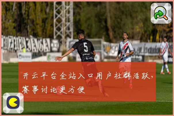 开云平台全站入口用户社群活跃，赛事讨论更方便