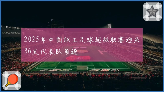 2025年中国职工足球超级联赛迎来36支代表队角逐
