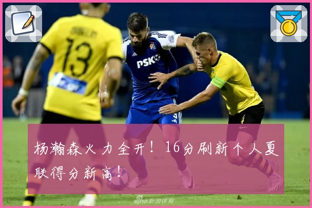 杨瀚森火力全开!16分刷新个人夏联得分新高!